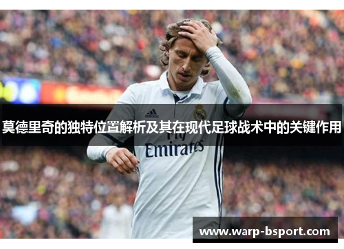 莫德里奇的独特位置解析及其在现代足球战术中的关键作用
