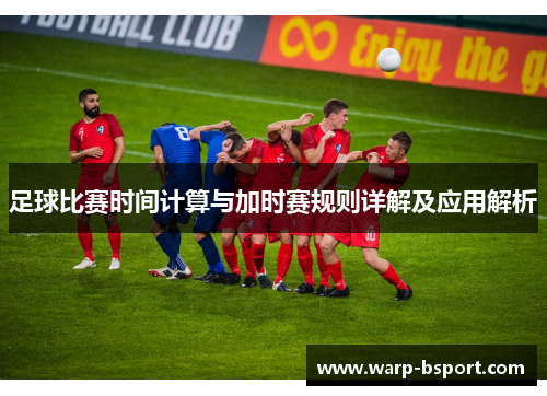 足球比赛时间计算与加时赛规则详解及应用解析 足球比赛时间计算与加时赛规则详解及应用解析
