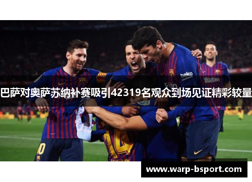 巴萨对奥萨苏纳补赛吸引42319名观众到场见证精彩较量