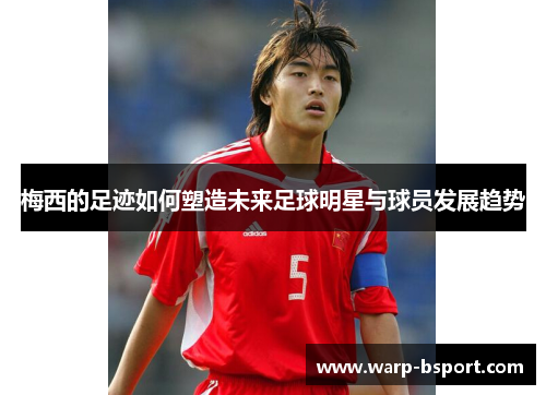 梅西的足迹如何塑造未来足球明星与球员发展趋势 梅西的足迹如何塑造未来足球明星与球员发展趋势