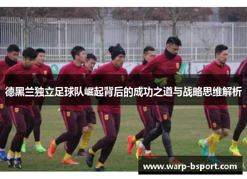 德黑兰独立足球队崛起背后的成功之道与战略思维解析 德黑兰独立足球队崛起背后的成功之道与战略思维解析