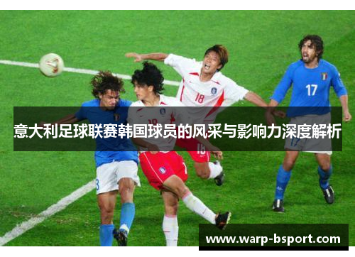 意大利足球联赛韩国球员的风采与影响力深度解析 意大利足球联赛韩国球员的风采与影响力深度解析