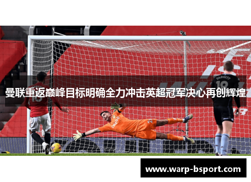 曼联重返巅峰目标明确全力冲击英超冠军决心再创辉煌 曼联重返巅峰目标明确全力冲击英超冠军决心再创辉煌