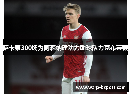 萨卡第300场为阿森纳建功力助球队力克布莱顿